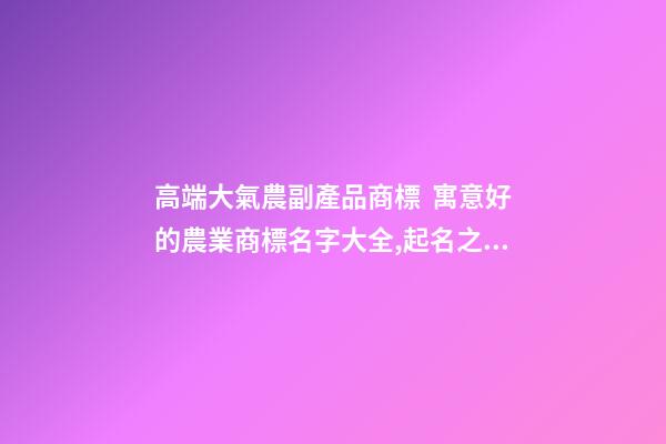 高端大氣農副產品商標  寓意好的農業商標名字大全,起名之家-第1張-商標起名-玄機派